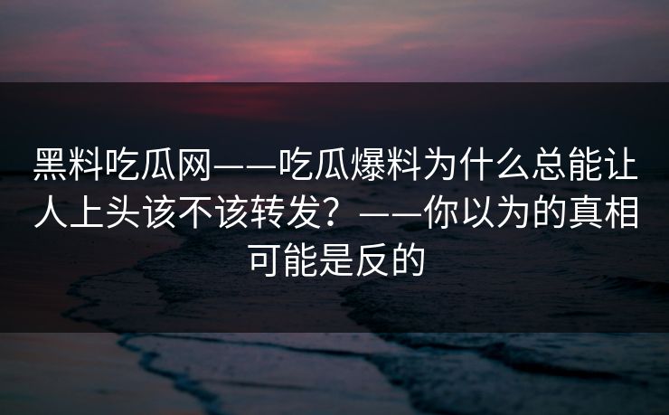 黑料吃瓜网——吃瓜爆料为什么总能让人上头该不该转发？——你以为的真相可能是反的