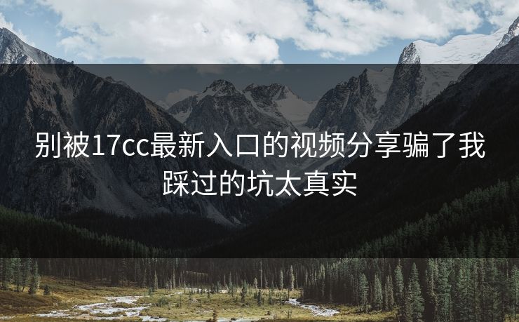 别被17cc最新入口的视频分享骗了我踩过的坑太真实