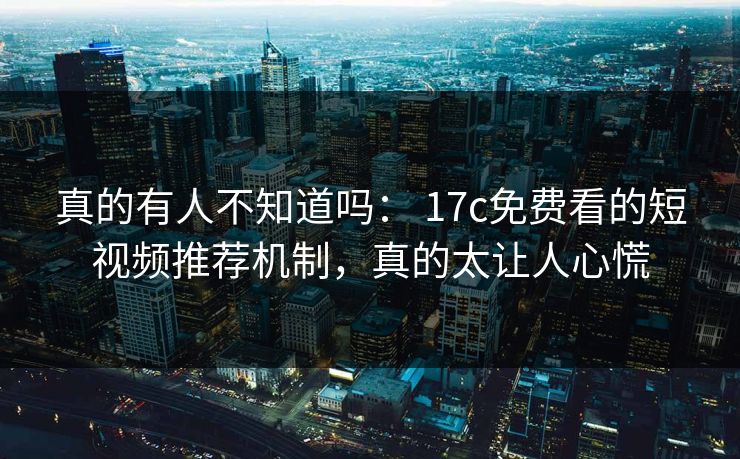 真的有人不知道吗： 17c免费看的短视频推荐机制，真的太让人心慌
