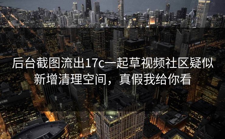 后台截图流出17c一起草视频社区疑似新增清理空间，真假我给你看