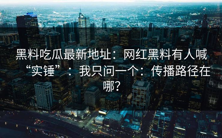 黑料吃瓜最新地址：网红黑料有人喊“实锤”：我只问一个：传播路径在哪？