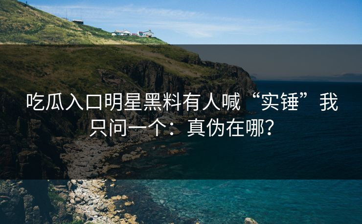 吃瓜入口明星黑料有人喊“实锤”我只问一个：真伪在哪？