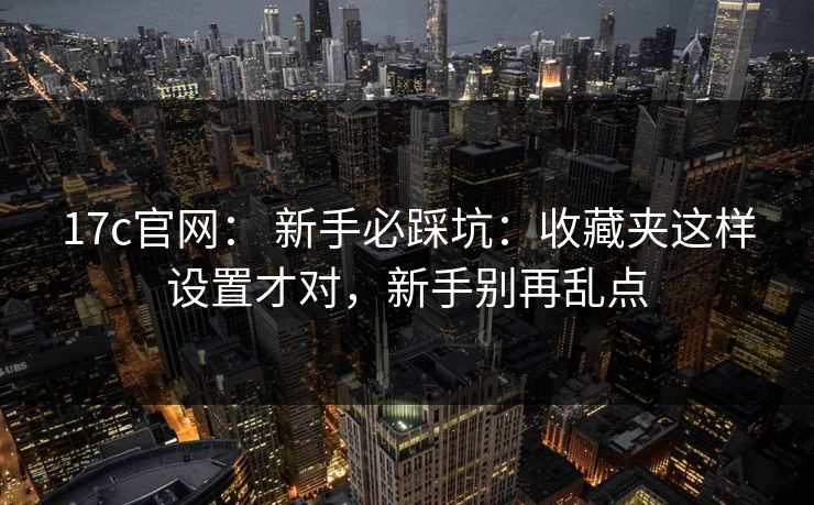 17c官网： 新手必踩坑：收藏夹这样设置才对，新手别再乱点
