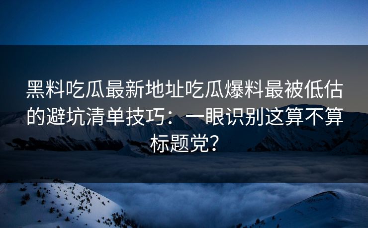 黑料吃瓜最新地址吃瓜爆料最被低估的避坑清单技巧：一眼识别这算不算标题党？