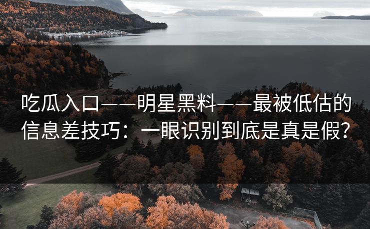 吃瓜入口——明星黑料——最被低估的信息差技巧：一眼识别到底是真是假？