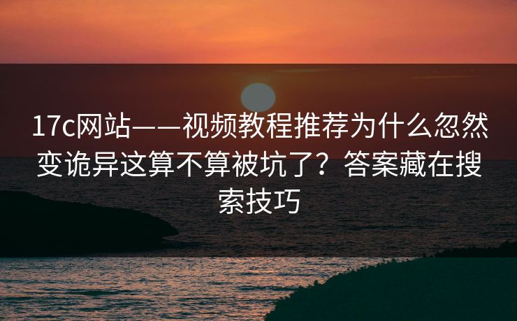 17c网站——视频教程推荐为什么忽然变诡异这算不算被坑了？答案藏在搜索技巧
