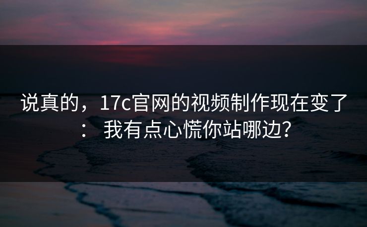 说真的，17c官网的视频制作现在变了： 我有点心慌你站哪边？