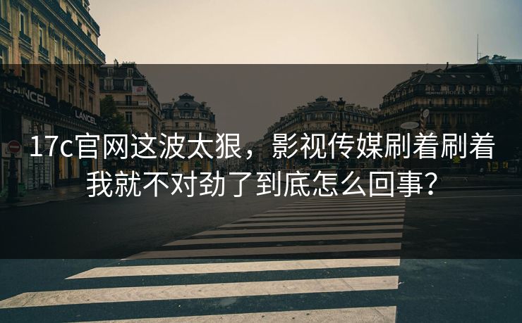 17c官网这波太狠，影视传媒刷着刷着我就不对劲了到底怎么回事？