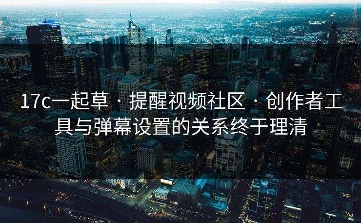 17c一起草 · 提醒视频社区 · 创作者工具与弹幕设置的关系终于理清