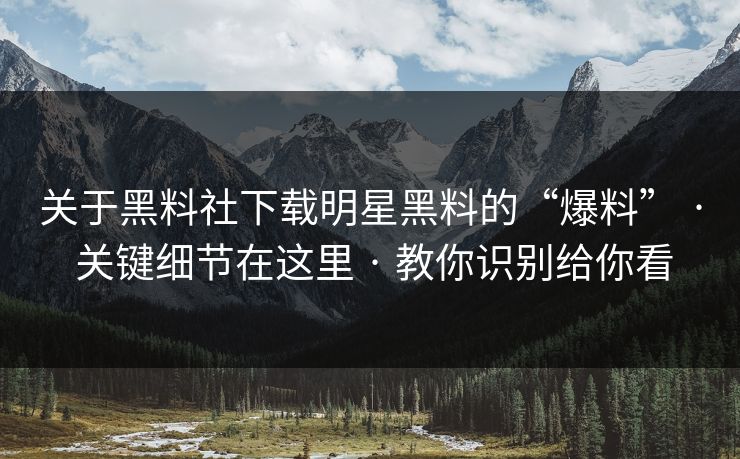 关于黑料社下载明星黑料的“爆料” · 关键细节在这里 · 教你识别给你看