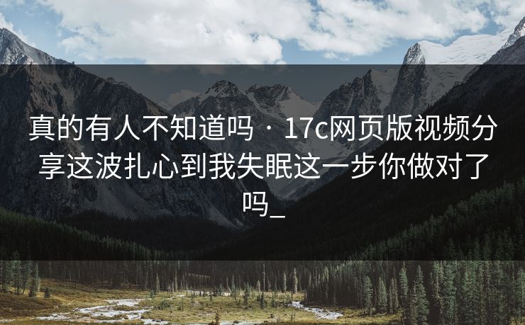 真的有人不知道吗 · 17c网页版视频分享这波扎心到我失眠这一步你做对了吗_