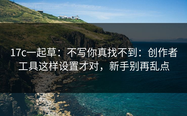 17c一起草：不写你真找不到：创作者工具这样设置才对，新手别再乱点